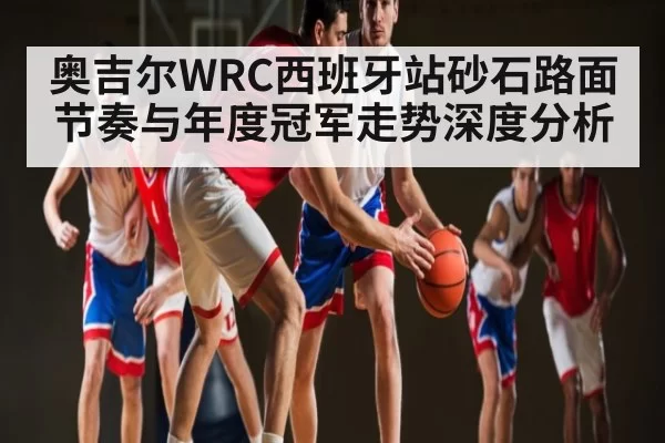 奥吉尔WRC西班牙站砂石路面节奏与年度冠军走势深度分析